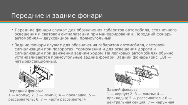Передние и задние фонари Передние фонари служат для обозначения габаритов автомобиля, стояночного освещения и световой сигнализации при маневрировании. Передний фонарь автомобиля— двухсекционный, прямоугольный. Задние фонари служат для обозначения габаритов автомобиля, световой сигнализации при поворотах, торможении и для освещения дороги и сигнализации при движении задним ходом. На легковых автомобилях обычно устанавливаются прямоугольные задние фонари. Задний фонарь (рис. 18) — четырехсекционный. Задний фонарь: 1 — корпус; 2, 3 — лампы; 4 — прокладка; 5 — рассеиватель; 6 — центральная секция; 7 — наружная часть Передний фонарь: 1 — корпус; 2, 3 — лампы; 4 — прокладка; 5 — рассеиватель; 6, 7 — части рассеивателя 
