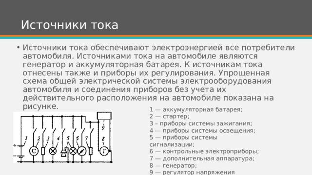 Источники тока Источники тока обеспечивают электроэнергией все потребители автомобиля. Источниками тока на автомобиле являются генератор и аккумуляторная батарея. К источникам тока отнесены также и приборы их регулирования. Упрощенная схема общей электрической системы электрооборудования автомобиля и соединения приборов без учета их действительного расположения на автомобиле показана на рисунке. 1 — аккумуляторная батарея; 2 — стартер; 3 – приборы системы зажигания; 4 — приборы системы освещения; 5 — приборы системы сигнализации; 6 — контрольные электроприборы; 7 — дополнительная аппаратура; 8 — генератор; 9 — регулятор напряжения 