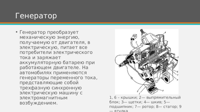 Генератор Генератор преобразует механическую энергию, получаемую от двигателя, в электрическую, питает все потребители электрического тока и заряжает аккумуляторную батарею при работающем двигателе. На автомобилях применяются генераторы переменного тока, представляющие собой трехфазную синхронную электрическую машину с электромагнитным возбуждением. 1, 6 – крышки; 2— выпрямительный блок; 3— щетки; 4— шкив; 5— подшипник; 7— ротор; 8— статор; 9 — втулка 