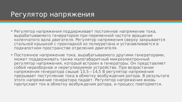 Регулятор напряжения Регулятор напряжения поддерживает постоянное напряжение тока, вырабатываемого генератором при переменной частоте вращения коленчатого вала двигателя. Регулятор напряжения сверху закрывается стальной крышкой с прокладкой из полиуретана и устанавливается в подкапотном пространстве отделения двигателя. Постоянное напряжение тока, вырабатываемого другими генераторами, может поддерживать также малогабаритный микроэлектронный регулятор напряжения, который встроен в генераторы. Он представляет собой неразборное и нерегулируемое устройство. При возрастании напряжения генератора свыше 13,5—14,5 В регулятор напряжения прерывает поступление тока в обмотку возбуждения ротора. В результате этого напряжение генератора падает. Регулятор напряжения вновь пропускает ток в обмотку возбуждения ротора, и процесс повторяется. 