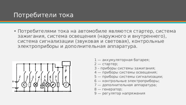 Потребители тока Потребителями тока на автомобиле являются стартер, система зажигания, система освещения (наружного и внутреннего), система сигнализации (звуковая и световая), контрольные электроприборы и дополнительная аппаратура. 1 — аккумуляторная батарея; 2 — стартер; 3 – приборы системы зажигания; 4 — приборы системы освещения; 5 — приборы системы сигнализации; 6 — контрольные электроприборы; 7 — дополнительная аппаратура; 8 — генератор; 9 — регулятор напряжения 