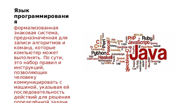 Язык программирования   формализованная знаковая система, предназначенная для записи алгоритмов и команд, которые компьютер может выполнять. По сути, это набор правил и инструкций, позволяющих человеку коммуницировать с машиной, указывая ей последовательность действий для решения определённой задачи. 