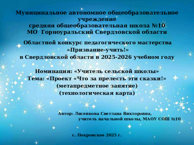 Муниципальное автономное общеобразовательное учреждение  средняя общеобразовательная школа №10  МО Горноуральский Свердловской области     Областной конкурс педагогического мастерства  «Призвание-учить!» в Свердловской области в 2025-2026 учебном году  Номинация: «Учитель сельской школы» Тема: «Проект «Что за прелесть эти сказки!» (метапредметное занятие) (технологическая карта)      Автор: Лисенкова Светлана Викторовна,  учитель начальной школы, МАОУ СОШ №10   с. Покровское 2025 г. 