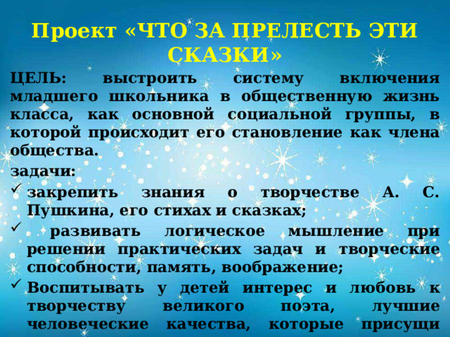 Проект «ЧТО ЗА ПРЕЛЕСТЬ ЭТИ СКАЗКИ» ЦЕЛЬ:  выстроить систему включения младшего школьника в общественную жизнь класса, как основной социальной группы, в которой происходит его становление как члена общества. задачи: закрепить знания о творчестве А. С. Пушкина, его стихах и сказках;  развивать логическое мышление при решении практических задач и творческие способности, память, воображение; Воспитывать у детей интерес и любовь к творчеству великого поэта, лучшие человеческие качества, которые присущи поэту – гордость, патриотизм, честность, доброту.  