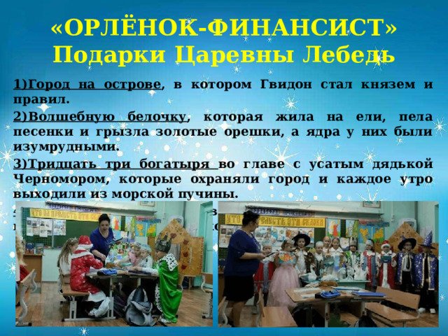 «ОРЛЁНОК-ФИНАНСИСТ»  Подарки Царевны Лебедь  1)Город на острове , в котором Гвидон стал князем и правил. 2)Волшебную белочку , которая жила на ели, пела песенки и грызла золотые орешки, а ядра у них были изумрудными. 3)Тридцать три богатыря во главе с усатым дядькой Черномором, которые охраняли город и каждое утро выходили из морской пучины. 4)Сама Царевна-Лебедь в облике молодой девушки неописуемой красоты, на которой Гвидон женился.).           