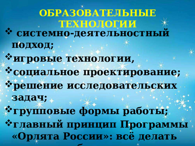 ОБРАЗОВАТЕЛЬНЫЕ ТЕХНОЛОГИИ  системно-деятельностный подход; игровые технологии, социальное проектирование; решение исследовательских задач; групповые формы работы; главный принцип Программы «Орлята России»: всё делать вместе, сообща и делать для других! 