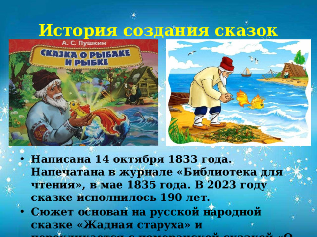 История создания сказок Написана 14 октября 1833 года. Напечатана в журнале «Библиотека для чтения», в мае 1835 года. В 2023 году сказке исполнилось 190 лет. Сюжет основан на русской народной сказке «Жадная старуха» и перекликается с померанской сказкой «О рыбаке и его жене» из сборника сказок Братьев Гримм.            
