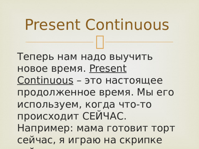 Present Continuous Теперь нам надо выучить новое время. Present Continuous – это настоящее продолженное время. Мы его используем, когда что-то происходит СЕЙЧАС. Например: мама готовит торт сейчас, я играю на скрипке сейчас. 