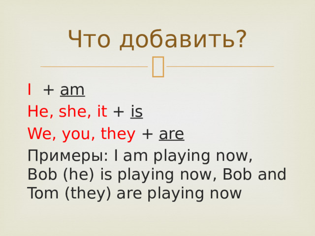 Что добавить? I + am  He, she, it + is  We, you, they + are Примеры: I am playing now, Bob (he) is playing now, Bob and Tom (they) are playing now 