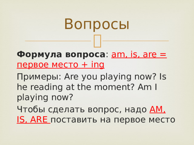 Вопросы Формула вопроса : am, is, are = первое место + ing Примеры: Are you playing now? Is he reading at the moment? Am I playing now? Чтобы сделать вопрос, надо AM, IS, ARE поставить на первое место 