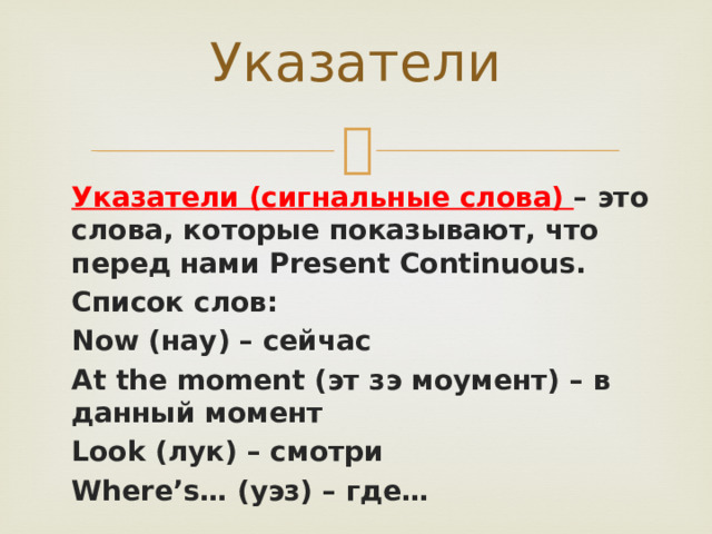 Указатели Указатели (сигнальные слова) – это слова, которые показывают, что перед нами Present Continuous. Список слов: Now (нау) – сейчас At the moment (эт зэ моумент) – в данный момент Look (лук) – смотри Where’s… (уэз) – где…  