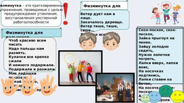 Физминутка – это кратковременные упражнения, проводимые с целью предупреждения утомления, восстановления умственной работоспособности Физминутка для глаз Ветер дует нам в лицо. Закачалось деревцо. Ветер тише, тише, тише… Деревца все выше, выше ! Скок-поскок, скок-поскок, Зайка прыгнул на пенек. Зайцу холодно сидеть, Нужно лапочки погреть, Лапки вверх, лапки вниз, На носочках подтянись, Лапки ставим на бочок, На носочках скок-поскок. А затем вприсядку, Чтоб не мерзли лапки. Физминутка для пальчиков Чтоб красиво всем писать Надо пальцы нам размять. Кулачки все крепко сжали И немного подержали. Подержали и разжали. Мне ладошки показали. Делай быстро, детвора. За письмо теперь пора .  