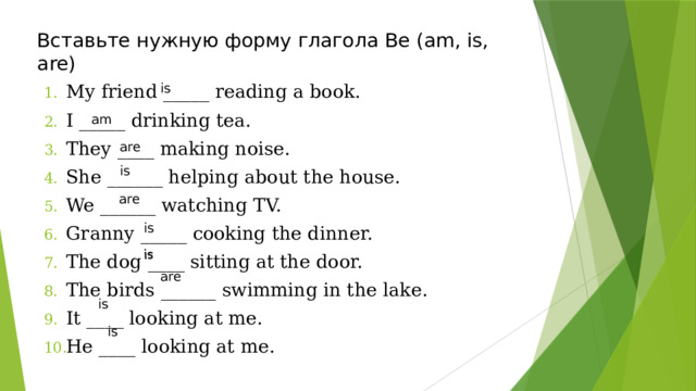 is Вставьте нужную форму глагола Be (am, is, are) is My friend _____ reading a book. I _____ drinking tea. They ____ making noise. She ______ helping about the house. We ______ watching TV. Granny _____ cooking the dinner. The dog ____ sitting at the door. The birds ______ swimming in the lake. It ____ looking at me. He ____ looking at me. am are is are is are is is 