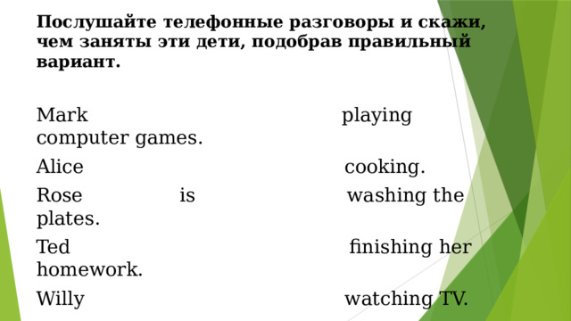 Послушайте телефонные разговоры и скажи, чем заняты эти дети, подобрав правильный вариант.  Mark playing computer games. Alice cooking. Rose is washing the plates. Ted finishing her homework. Willy watching TV. 