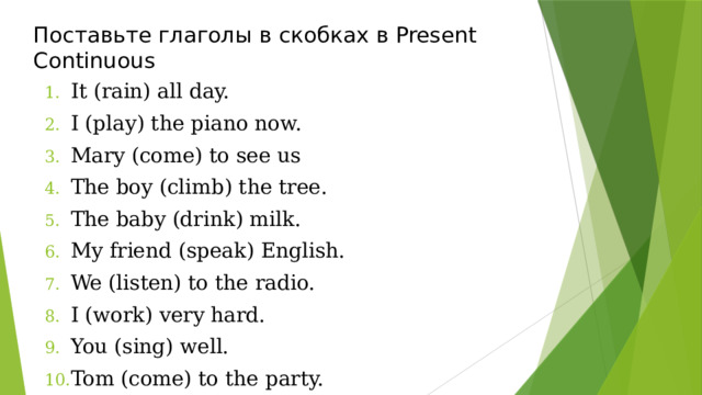 Поставьте глаголы в скобках в Present Continuous It (rain) all day. I (play) the piano now. Mary (come) to see us The boy (climb) the tree. The baby (drink) milk. My friend (speak) English. We (listen) to the radio. I (work) very hard. You (sing) well. Tom (come) to the party. 