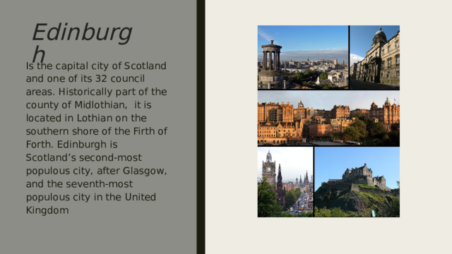Edinburgh Is the capital city of Scotland and one of its 32 council areas. Historically part of the county of Midlothian, it is located in Lothian on the southern shore of the Firth of Forth. Edinburgh is Scotland’s second-most populous city, after Glasgow, and the seventh-most populous city in the United Kingdom ￼￼ столица  Шотландии  и одна из её 32  муниципальных областей  . Исторически часть графства  Мидлотиан ,  он расположен в  Лотиане  на южном берегу  Ферт-оф-Форт  . Эдинбург —  второй по численности населения город  Шотландии после  Глазго  и  седьмой по численности населения город  Соединенного  Королевства  