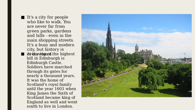It's a city for people who like to walk. You are never far from green parks, gardens and hills - even in the main shopping streets. It's a busy and modern city, but history is everywhere. At the top of the highest hill in Edinburgh is Edinburgh Castle. Soldiers have marched through its gates for nearly a thousand years. It was the home of Scotland's royal family until the year 1603 when King James the Sixth of Scotland became king of England as well and went south to live in London. Это город для тех, кто любит прогулки. Зелёные парки, сады и горы окружают со всех сторон – даже на главных торговых улицах. Это оживлённый и современный город, но его история отражается повсюду На вершине самой высокой горы в Эдинбурге расположен Эдинбургский замок. Солдаты маршируют сквозь его ворота уже тысячу лет. Этот замок был домом шотландской королевской семьи вплоть до 1603 года, когда король Шотландии Джеймс Шестой стал также королём Англии и переехал жить южнее – в Лондон.  