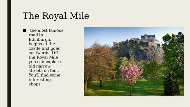 The Royal Mile   the most famous road in Edinburgh, begins at the castle and goes eastwards. Off the Royal Mile you can explore old narrow streets on foot. You'll find some interesting shops. Королевская Миля, самая знаменитая улица Эдинбурга, начинается у замка и идёт на восток. Удаляясь от дороги, вы можете разведать старые узкие улочки, на которых найдёте несколько интересных магазинов.  