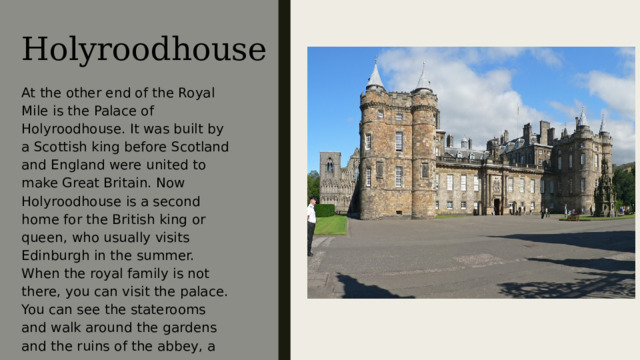 Holyroodhouse At the other end of the Royal Mile is the Palace of Holyroodhouse. It was built by a Scottish king before Scotland and England were united to make Great Britain. Now Holyroodhouse is a second home for the British king or queen, who usually visits Edinburgh in the summer. When the royal family is not there, you can visit the palace. You can see the staterooms and walk around the gardens and the ruins of the abbey, a much older building . На другом конце «Королевской мили» находится Холирудский дворец. Он был построен королём Шотландии до того, как та была присоединена к Англии, образовав Великобританию. Сейчас Холирудский дворец является вторым домом для британского короля или королевы, которая посещает его летом. Когда королевской семьи здесь нет, вы сами можете посетить дворец. Там вы увидите парадные залы, прогуляетесь по садам и вдоль руин монастыря, намного более древнего здания.  