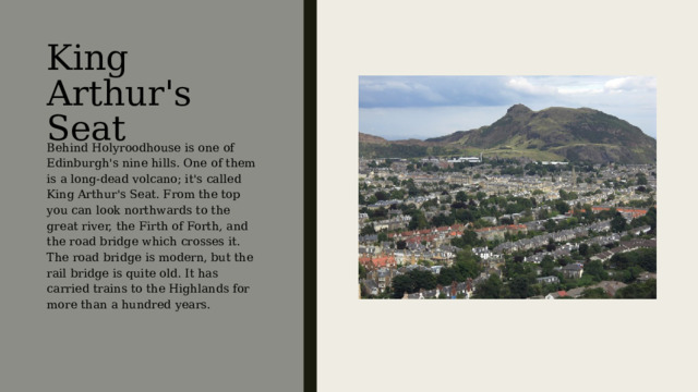 King Arthur's Seat Behind Holyroodhouse is one of Edinburgh's nine hills. One of them is a long-dead volcano; it's called King Arthur's Seat. From the top you can look northwards to the great river, the Firth of Forth, and the road bridge which crosses it. The road bridge is modern, but the rail bridge is quite old. It has carried trains to the Highlands for more than a hundred years. Позади Холирудского дворца находится одна из девяти эдинбургских гор – древний потухший вулкан, который носит имя «Трон короля Артура». С его вершины вы можете посмотреть на север, где увидите великую реку Фёрт-оф-Форт, а также пересекающий её автодорожный мост. Этот мост – современный, а железнодорожный довольно стар. Поезда проезжают по нему по направлению к горным местностям Шотландии уже более сотни лет.  