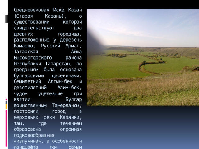 Средневековая Иске Казан (Старая Казань), о существовании которой свидетельствуют два древних городища, расположенные у деревень Камаево, Русский Урмат, Татарская Айша Высокогорского района Республики Татарстан, по преданиям была основана булгарскими царевичами. Семилетний Алтын-бек и девятилетний Алим-бек, чудом уцелевшие при взятии Булгар воинственным Тамерланом, построили город в верховьях реки Казанки, там, где течением образована огромная подковообразная «излучина», а особенности ландшафта тем самым напоминают обширный полукотел (полуказан ). 