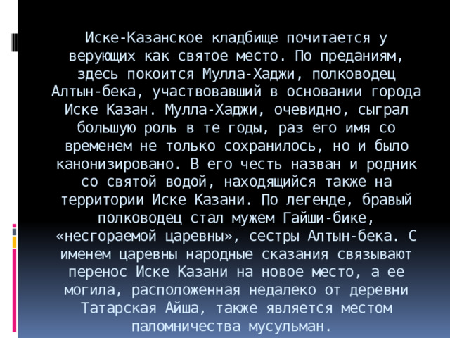 Иске-Казанское кладбище почитается у верующих как святое место. По преданиям, здесь покоится Мулла-Хаджи, полководец Алтын-бека, участвовавший в основании города Иске Казан. Мулла-Хаджи, очевидно, сыграл большую роль в те годы, раз его имя со временем не только сохранилось, но и было канонизировано. В его честь назван и родник со святой водой, находящийся также на территории Иске Казани. По легенде, бравый полководец стал мужем Гайши-бике, «несгораемой царевны», сестры Алтын-бека. С именем царевны народные сказания связывают перенос Иске Казани на новое место, а ее могила, расположенная недалеко от деревни Татарская Айша, также является местом паломничества мусульман.  