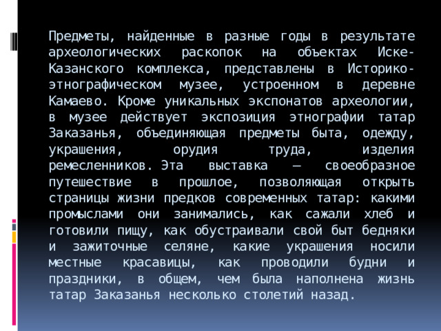 Предметы, найденные в разные годы в результате археологических раскопок на объектах Иске-Казанского комплекса, представлены в Историко-этнографическом музее, устроенном в деревне Камаево. Кроме уникальных экспонатов археологии, в музее действует экспозиция этнографии татар Заказанья, объединяющая предметы быта, одежду, украшения, орудия труда, изделия ремесленников. Эта выставка – своеобразное путешествие в прошлое, позволяющая открыть страницы жизни предков современных татар: какими промыслами они занимались, как сажали хлеб и готовили пищу, как обустраивали свой быт бедняки и зажиточные селяне, какие украшения носили местные красавицы, как проводили будни и праздники, в общем, чем была наполнена жизнь татар Заказанья несколько столетий назад. 
