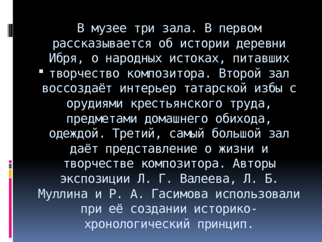 В музее три зала. В первом рассказывается об истории деревни Ибря, о народных истоках, питавших творчество композитора. Второй зал воссоздаёт интерьер татарской избы с орудиями крестьянского труда, предметами домашнего обихода, одеждой. Третий, самый большой зал даёт представление о жизни и творчестве композитора. Авторы экспозиции Л. Г. Валеева, Л. Б. Муллина и Р. А. Гасимова использовали при её создании историко-хронологический принцип. 