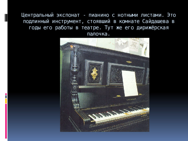 Центральный экспонат - пианино с нотными листами. Это подлинный инструмент, стоявший в комнате Сайдашева в годы его работы в театре. Тут же его дирижёрская палочка. 