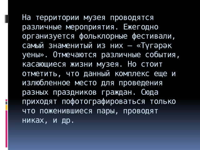 На территории музея проводятся различные мероприятия. Ежегодно организуется фольклорные фестивали, самый знаменитый из них – «Түгәрәк уены». Отмечаются различные события, касающиеся жизни музея. Но стоит отметить, что данный комплекс еще и излюбленное место для проведения разных праздников граждан. Сюда приходят пофотографироваться только что поженившиеся пары, проводят никах, и др. 
