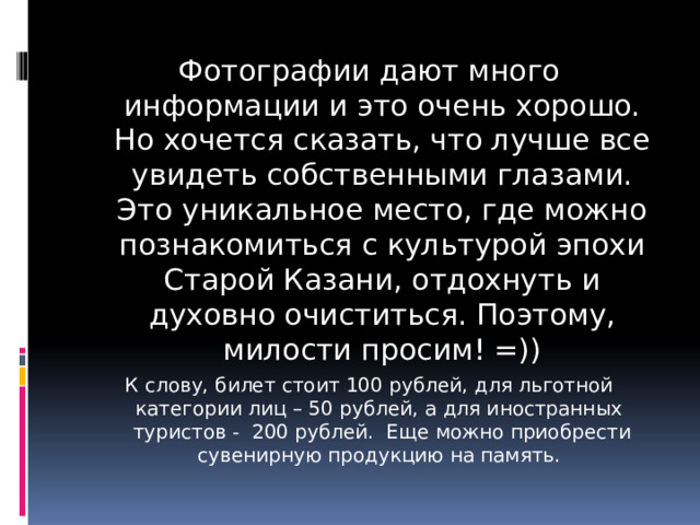 Фотографии дают много информации и это очень хорошо. Но хочется сказать, что лучше все увидеть собственными глазами. Это уникальное место, где можно познакомиться с культурой эпохи Старой Казани, отдохнуть и духовно очиститься. Поэтому, милости просим! =)) К слову, билет стоит 100 рублей, для льготной категории лиц – 50 рублей, а для иностранных туристов - 200 рублей. Еще можно приобрести сувенирную продукцию на память. 