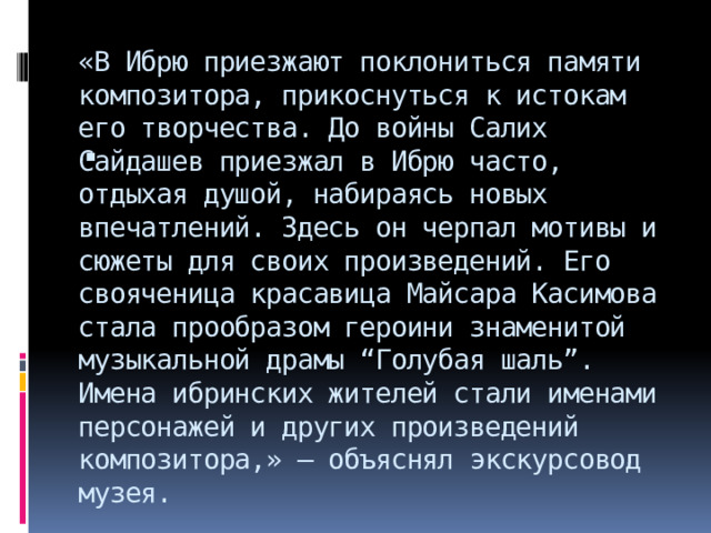 «В Ибрю приезжают поклониться памяти композитора, прикоснуться к истокам его творчества. До войны Салих Сайдашев приезжал в Ибрю часто, отдыхая душой, набираясь новых впечатлений. Здесь он черпал мотивы и сюжеты для своих произведений. Его свояченица красавица Майсара Касимова стала прообразом героини знаменитой музыкальной драмы “Голубая шаль”. Имена ибринских жителей стали именами персонажей и других произведений композитора,» – объяснял экскурсовод музея. 