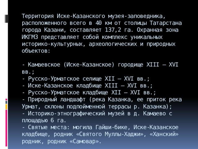 Территория Иске-Казанского музея-заповедника, расположенного всего в 40 км от столицы Татарстана города Казани, составляет 137,2 га. Охранная зона ИКГМЗ представляет собой комплекс уникальных историко-культурных, археологических и природных объектов:   - Камаевское (Иске-Казанское) городище XIII – XVI вв.;  - Русско-Урматское селище ХII – ХVI вв.;   - Иске-Казанское кладбище XIII – XVI вв.;   - Русско-Урматское кладбище ХII – ХVI вв.;  - Природный ландшафт (река Казанка, ее приток река Урмат, склоны подпойменной террасы р. Казанка);  - Историко-этнографический музей в д. Камаево с площадью 6 га.  - Святые места: могила Гайши-бике, Иске-Казанское кладбище, родник «Святого Муллы-Хаджи», «Ханский» родник, родник «Самовар». 