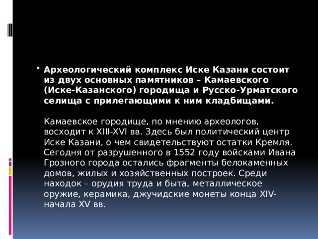 Археологический комплекс Иске Казани состоит из двух основных памятников – Камаевского (Иске-Казанского) городища и Русско-Урматского селища с прилегающими к ним кладбищами.   Камаевское городище, по мнению археологов, восходит к XIII-XVI вв. Здесь был политический центр Иске Казани, о чем свидетельствуют остатки Кремля. Сегодня от разрушенного в 1552 году войсками Ивана Грозного города остались фрагменты белокаменных домов, жилых и хозяйственных построек. Среди находок – орудия труда и быта, металлическое оружие, керамика, джучидские монеты конца XIV-начала XV вв.  