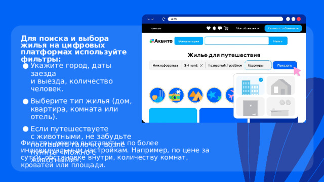 Для поиска и выбора жилья на цифровых платформах используйте фильтры: Укажите город, даты заезда  и выезда, количество человек. Выберите тип жилья (дом, квартира, комната или отель). Если путешествуете  с животными, не забудьте поставить галочку возле пункта «Можно с животными». Фильтры можно выставить и по более индивидуальным настройкам. Например, по цене за сутки, обстановке внутри, количеству комнат, кроватей или площади. 