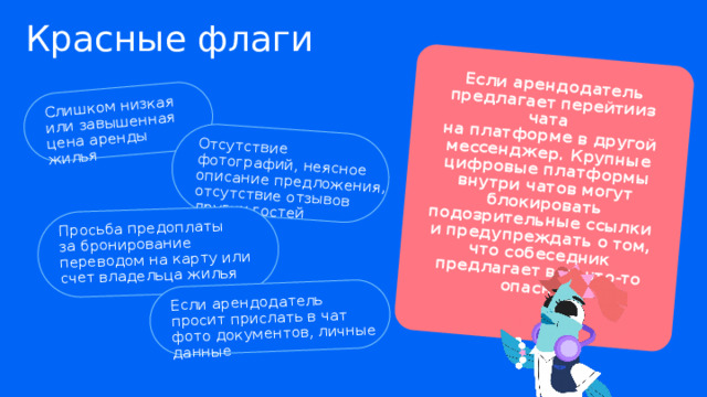 Слишком низкая  или завышенная цена аренды жилья Если арендодатель предлагает перейтииз чата  на платформе в другой мессенджер. Крупные цифровые платформы внутри чатов могут блокировать подозрительные ссылки  и предупреждать о том,  что собеседник предлагает вам что-то опасное Отсутствие фотографий, неясное описание предложения, отсутствие отзывов других гостей Просьба предоплаты  за бронирование переводом на карту или счет владельца жилья Если арендодатель  просит прислать в чат фото документов, личные данные Красные флаги 