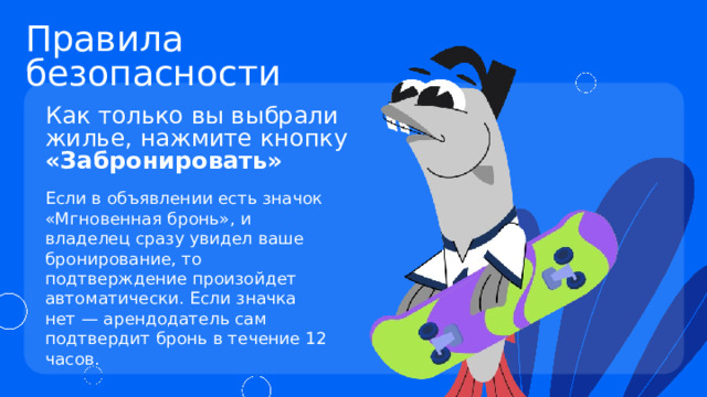 Правила безопасности Как только вы выбрали жилье, нажмите кнопку «Забронировать» Если в объявлении есть значок «Мгновенная бронь», и владелец сразу увидел ваше бронирование, то подтверждение произойдет автоматически. Если значка нет — арендодатель сам подтвердит бронь в течение 12 часов. 