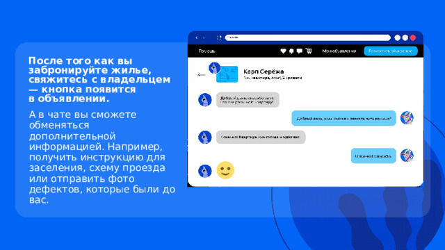 После того как вы забронируйте жилье, свяжитесь с владельцем — кнопка появится  в объявлении. А в чате вы сможете обменяться дополнительной информацией. Например, получить инструкцию для заселения, схему проезда  или отправить фото дефектов, которые были до вас. 