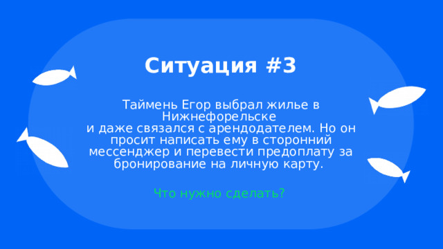 Ситуация #3 Таймень Егор выбрал жилье в Нижнефорельске  и даже связался с арендодателем. Но он просит написать ему в сторонний мессенджер и перевести предоплату за бронирование на личную карту. Что нужно сделать? 