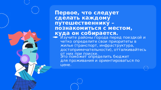 Первое, что следует сделать каждому путешественнику – познакомиться с местом,  куда он собирается. Изучите районы города перед поездкой и четко определите свои приоритеты в жилье (транспорт, инфраструктура, достопримечательности), отталкивайтесь от них при поиске. Это поможет определить бюджет  для проживания и ориентироваться по цене. 