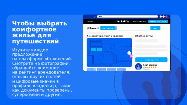 Чтобы выбрать комфортное жилье для путешествий Изучите каждое предложение  на платформе объявлений. Смотрите на фотографии, обращайте внимание  на рейтинг арендодателя, отзывы других гостей  и цифровые значки в профиле владельца, такие как документы проверены, суперхозяин и другие. 