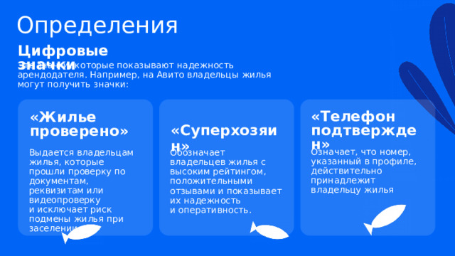 Определения Цифровые значки Это значки, которые показывают надежность арендодателя. Например, на Авито владельцы жилья могут получить значки: «Телефон подтвержден» «Жилье проверено» «Суперхозяин» Означает, что номер, указанный в профиле, действительно принадлежит владельцу жилья Выдается владельцам жилья, которые прошли проверку по документам, реквизитам или видеопроверку  и исключает риск подмены жилья при заселении. Обозначает владельцев жилья с высоким рейтингом, положительными отзывами и показывает их надежность  и оперативность. 