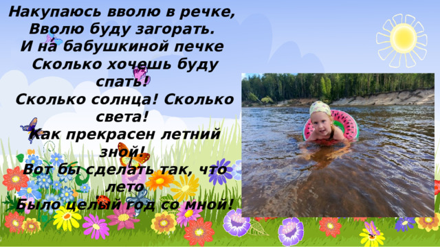 Накупаюсь вволю в речке, Вволю буду загорать. И на бабушкиной печке Сколько хочешь буду спать! Сколько солнца! Сколько света! Как прекрасен летний зной! Вот бы сделать так, что лето Было целый год со мной! 