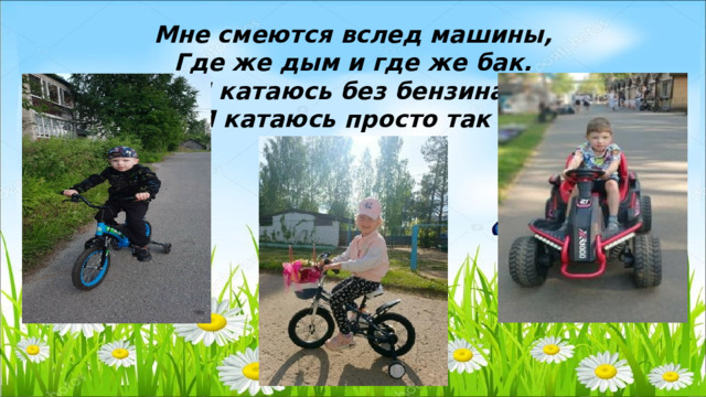 Мне смеются вслед машины, Где же дым и где же бак. Я катаюсь без бензина, Я катаюсь просто так ! 