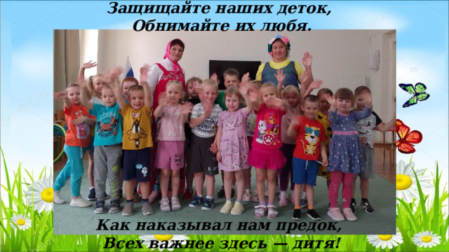 Защищайте наших деток, Обнимайте их любя.           Как наказывал нам предок, Всех важнее здесь — дитя! 