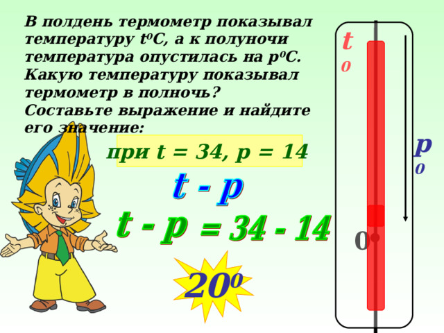 В полдень термометр показывал температуру t 0 C , а к полуночи температура опустилась на р 0 С. Какую температуру показывал термометр в полночь? Составьте выражение и найдите его значение:  t 0 p 0 при t = 34, р = 14  № 308 Виленкин Н.Я Математика – 5, 2006 год издания 0 20 0  