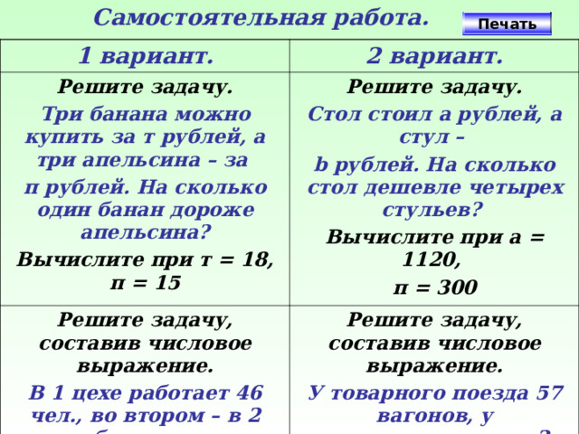 Самостоятельная работа. Печать 1 вариант. 2 вариант. Решите задачу. Три банана можно купить за т рублей, а три апельсина – за п рублей. На сколько один банан дороже апельсина? Решите задачу. Решите задачу, составив числовое выражение. Вычислите при т = 18, п = 15 Стол стоил а рублей, а стул – b рублей. На сколько стол дешевле четырех стульев?  В 1 цехе работает 46 чел., во втором – в 2 раза больше, чем в первом, в 3 – на 19 меньше, чем в 1 и во 2. Сколько всего человек работает в трёх цехах? Решите задачу, составив числовое выражение. Вычислите при a = 1120, п = 300 У товарного поезда 57 вагонов, у пассажирского – в 3 раза меньше, у электрички – на 15 меньше чем у товарного и пассажирского вместе. Сколько вагонов у всех поездов? 