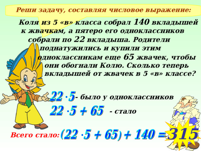 Реши задачу, составляя числовое выражение: Коля из 5 «в» класса собрал 140 вкладышей  к жвачкам, а пятеро его одноклассников  собрали по 22 вкладыша. Родители  поднатужились и купили этим  одноклассникам еще 65 жвачек, чтобы  они обогнали Колю. Сколько теперь  вкладышей от жвачек в 5 «в» классе? - было у одноклассников Провожу фронтальное рассуждение, результаты на экране появляются после щелчка мыши - стало 315 Всего стало: 4 