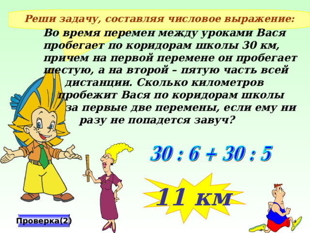 Реши задачу, составляя числовое выражение: Во время перемен между уроками Вася пробегает по коридорам школы 30 км, причем на первой перемене он пробегает шестую, а на второй – пятую часть всей  дистанции. Сколько километров  пробежит Вася по коридорам школы  за первые две перемены, если ему ни  разу не попадется завуч? 11 км Проверка(2) 