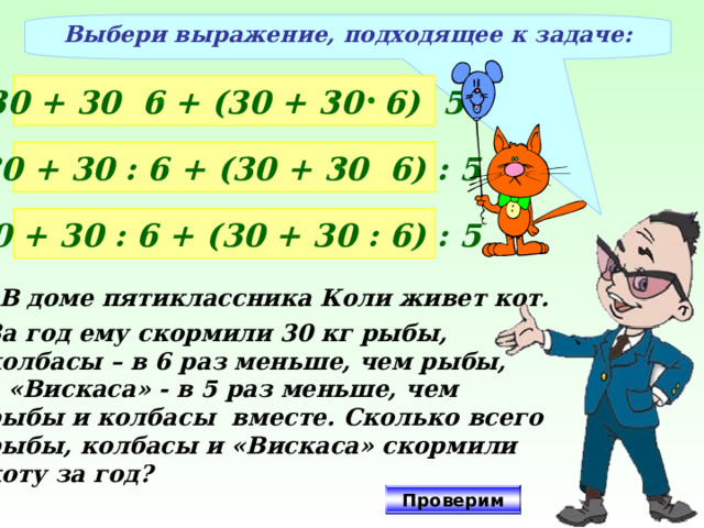 Выбери выражение, подходящее к задаче: 30 + 30 6 + (30 + 30 6) 5  30 + 30 : 6 + (30 + 30 6) : 5 30 + 30 : 6 + (30 + 30 : 6) : 5 В доме пятиклассника Коли живет кот. За год ему скормили 30 кг рыбы, колбасы – в 6 раз меньше, чем рыбы, а «Вискаса» - в 5 раз меньше, чем рыбы и колбасы вместе. Сколько всего рыбы, колбасы и «Вискаса» скормили коту за год? Проверим 